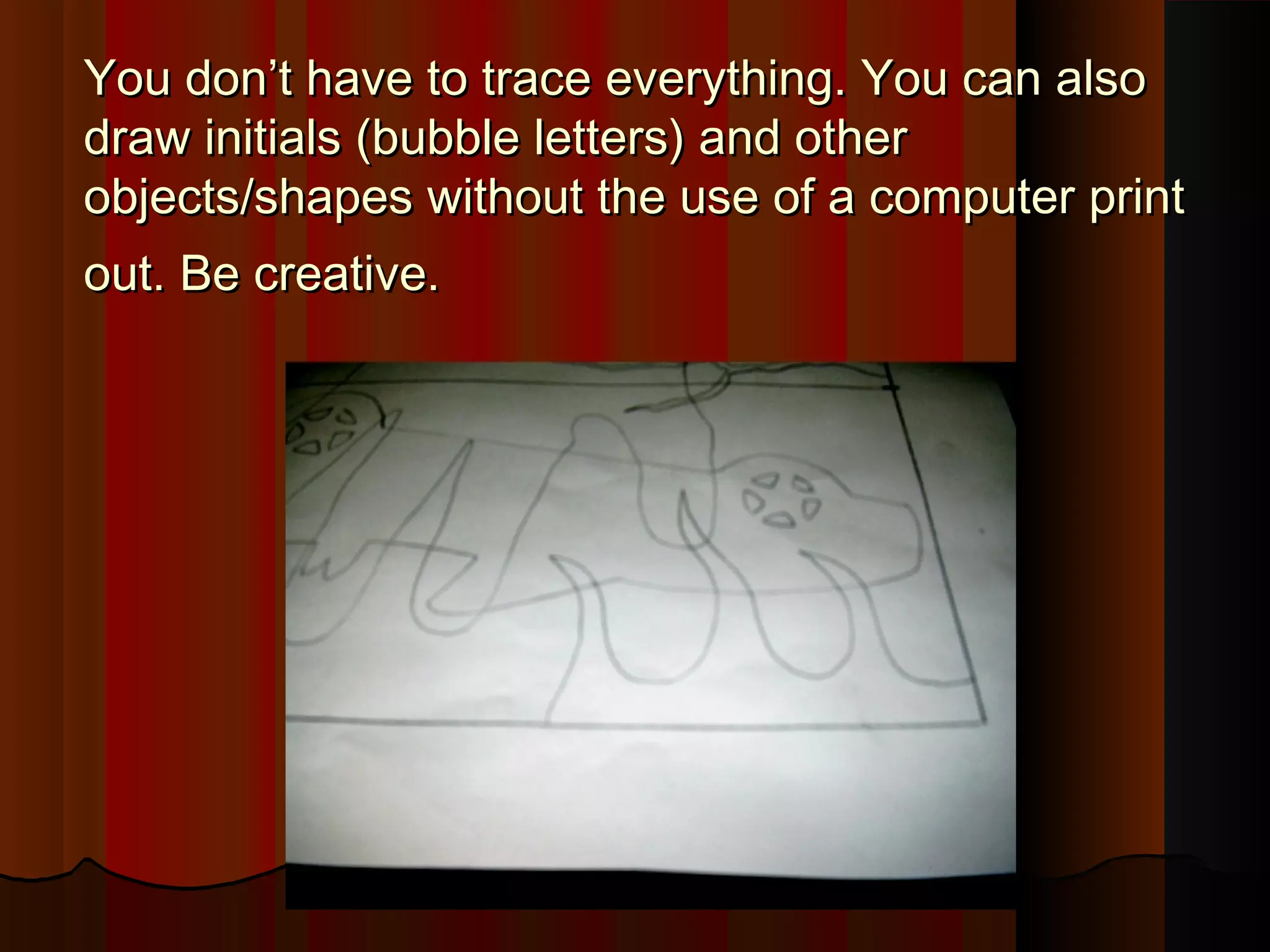 You don’t have to trace everything. You can alsoYou don’t have to trace everything. You can also
draw initials (bubble letters) and otherdraw initials (bubble letters) and other
objects/shapes without the use of a computer printobjects/shapes without the use of a computer print
out. Be creative.out. Be creative.
 