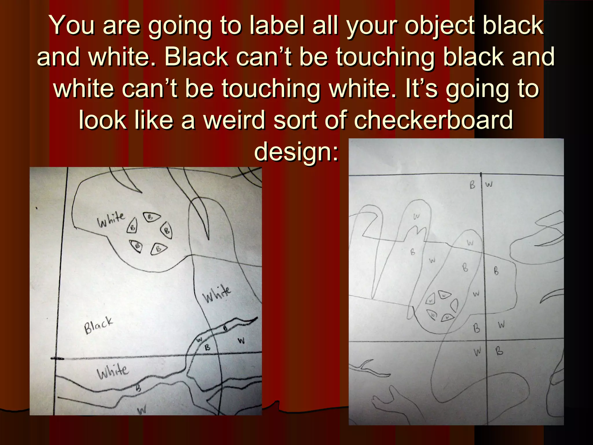 You are going to label all your object blackYou are going to label all your object black
and white. Black can’t be touching black andand white. Black can’t be touching black and
white can’t be touching white. It’s going towhite can’t be touching white. It’s going to
look like a weird sort of checkerboardlook like a weird sort of checkerboard
design:design:
 