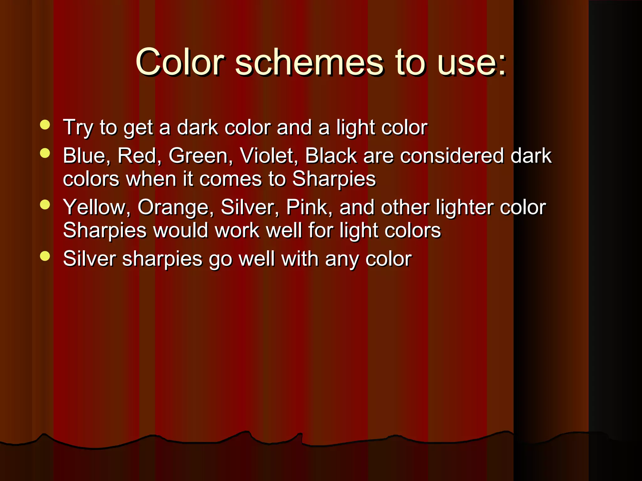 Color schemes to use:Color schemes to use:
 Try to get a dark color and a light colorTry to get a dark color and a light color
 Blue, Red, Green, Violet, Black are considered darkBlue, Red, Green, Violet, Black are considered dark
colors when it comes to Sharpiescolors when it comes to Sharpies
 Yellow, Orange, Silver, Pink, and other lighter colorYellow, Orange, Silver, Pink, and other lighter color
Sharpies would work well for light colorsSharpies would work well for light colors
 Silver sharpies go well with any colorSilver sharpies go well with any color
 