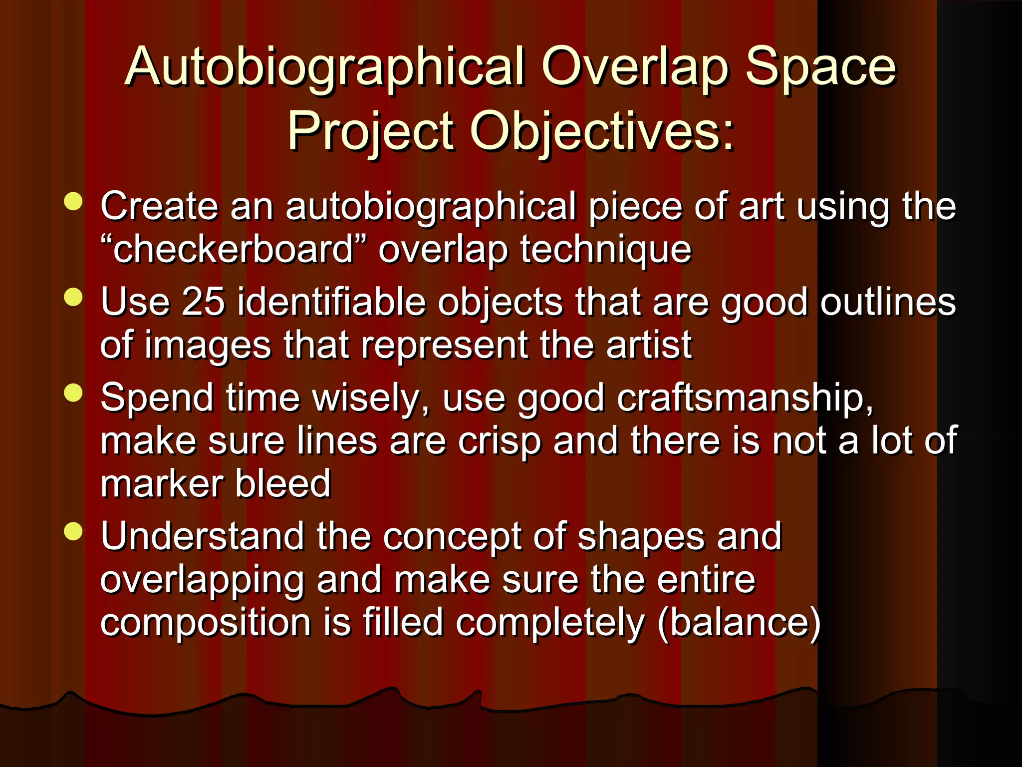Autobiographical Overlap SpaceAutobiographical Overlap Space
Project Objectives:Project Objectives:
 Create an autobiographical piece of art using theCreate an autobiographical piece of art using the
“checkerboard” overlap technique“checkerboard” overlap technique
 Use 25 identifiable objects that are good outlinesUse 25 identifiable objects that are good outlines
of images that represent the artistof images that represent the artist
 Spend time wisely, use good craftsmanship,Spend time wisely, use good craftsmanship,
make sure lines are crisp and there is not a lot ofmake sure lines are crisp and there is not a lot of
marker bleedmarker bleed
 Understand the concept of shapes andUnderstand the concept of shapes and
overlapping and make sure the entireoverlapping and make sure the entire
composition is filled completely (balance)composition is filled completely (balance)
 