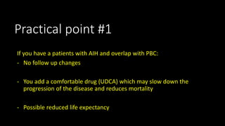 Practical point #1 
If you have a patients with AIH and overlap with PBC: 
- No follow up changes 
- You add a comfortable drug (UDCA) which may slow down the 
progression of the disease and reduces mortality 
- Possible reduced life expectancy 
 