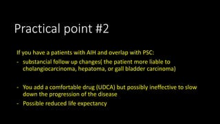Practical point #2 
If you have a patients with AIH and overlap with PSC: 
- substancial follow up changes( the patient more liable to 
cholangiocarcinoma, hepatoma, or gall bladder carcinoma) 
- You add a comfortable drug (UDCA) but possibly ineffective to slow 
down the progression of the disease 
- Possible reduced life expectancy 
 