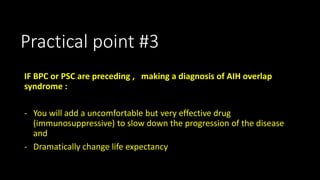 Practical point #3 
IF BPC or PSC are preceding , making a diagnosis of AIH overlap 
syndrome : 
- You will add a uncomfortable but very effective drug 
(immunosuppressive) to slow down the progression of the disease 
and 
- Dramatically change life expectancy 
 