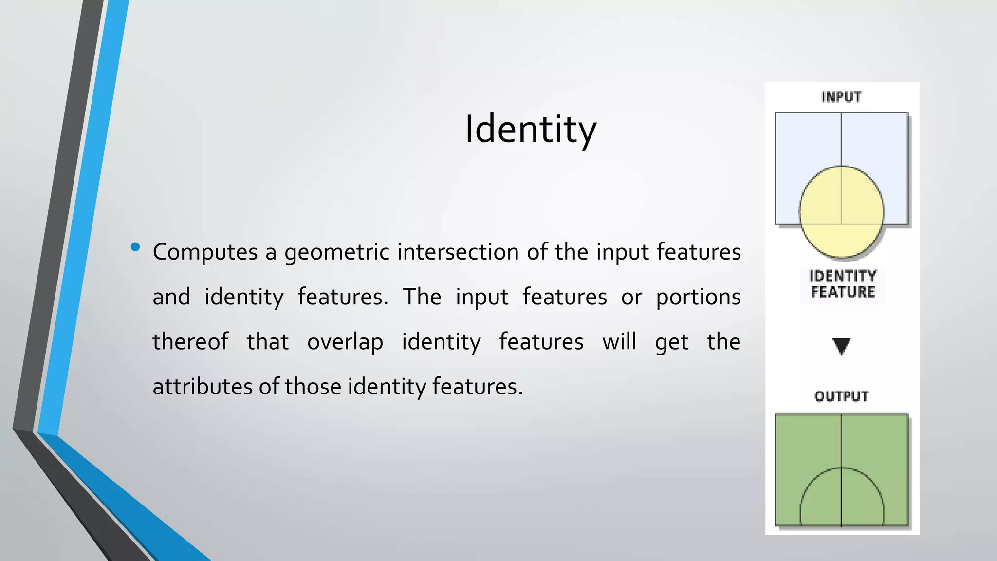 Identity
• Computes a geometric intersection of the input features
and identity features. The input features or portions
thereof that overlap identity features will get the
attributes of those identity features.