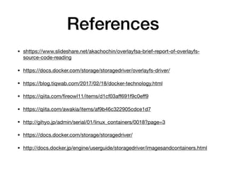 References
• shttps://www.slideshare.net/akachochin/overlayfsa-brief-report-of-overlayfs-
source-code-reading

• https://docs.docker.com/storage/storagedriver/overlayfs-driver/

• https://blog.tiqwab.com/2017/02/18/docker-technology.html

• https://qiita.com/ﬁreowl11/items/d1cf03aﬀ691f9c0eﬀ9

• https://qiita.com/awakia/items/af9b46c322905cdce1d7

• http://gihyo.jp/admin/serial/01/linux_containers/0018?page=3

• https://docs.docker.com/storage/storagedriver/

• http://docs.docker.jp/engine/userguide/storagedriver/imagesandcontainers.html
 