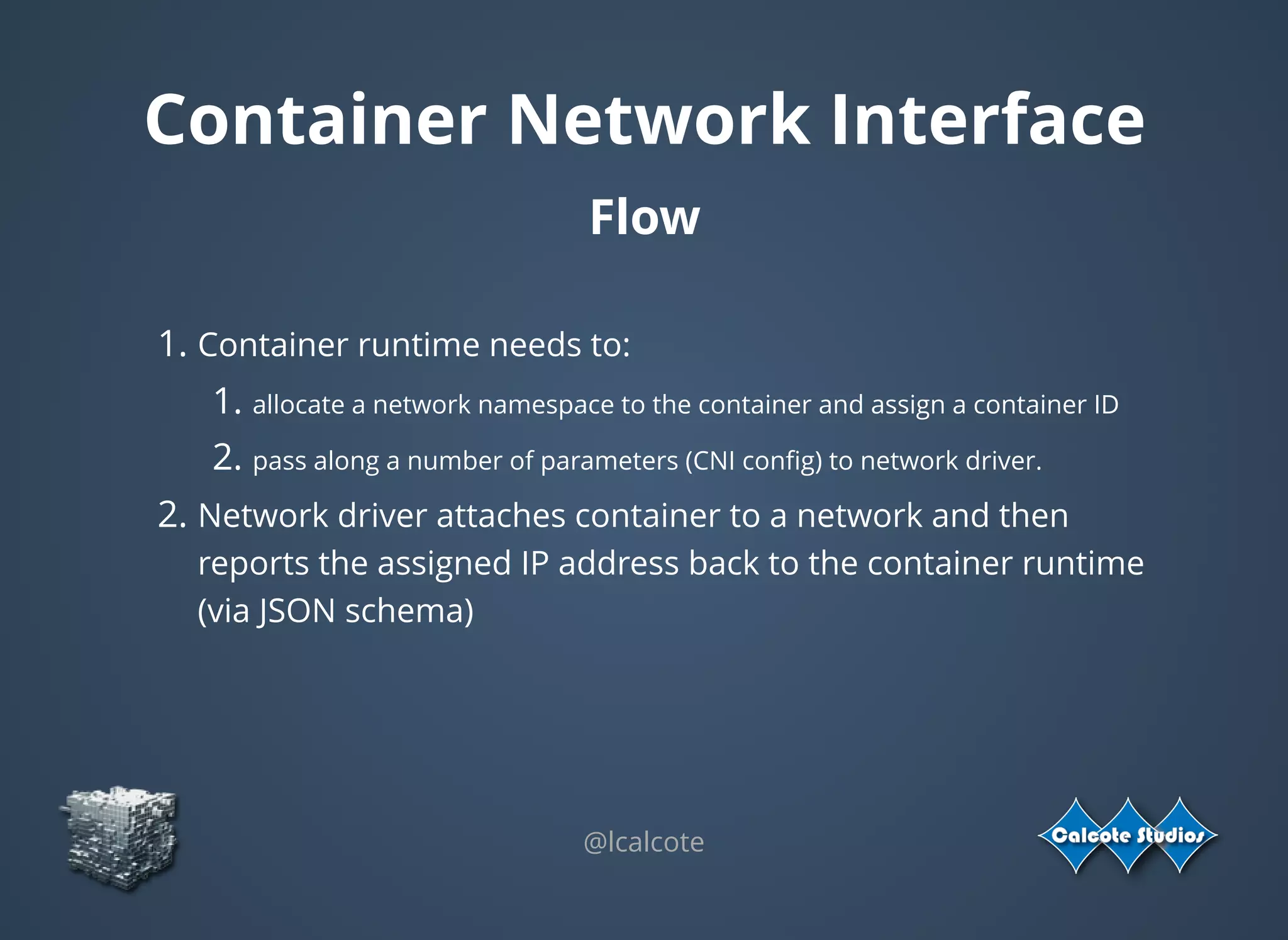 @lcalcote
Container Network Interface
Flow
 
1. Container runtime needs to:
1. allocate a network namespace to the container and assign a container ID
2. pass along a number of parameters (CNI conﬁg) to network driver.
2. Network driver attaches container to a network and then
reports the assigned IP address back to the container runtime
(via JSON schema)
 