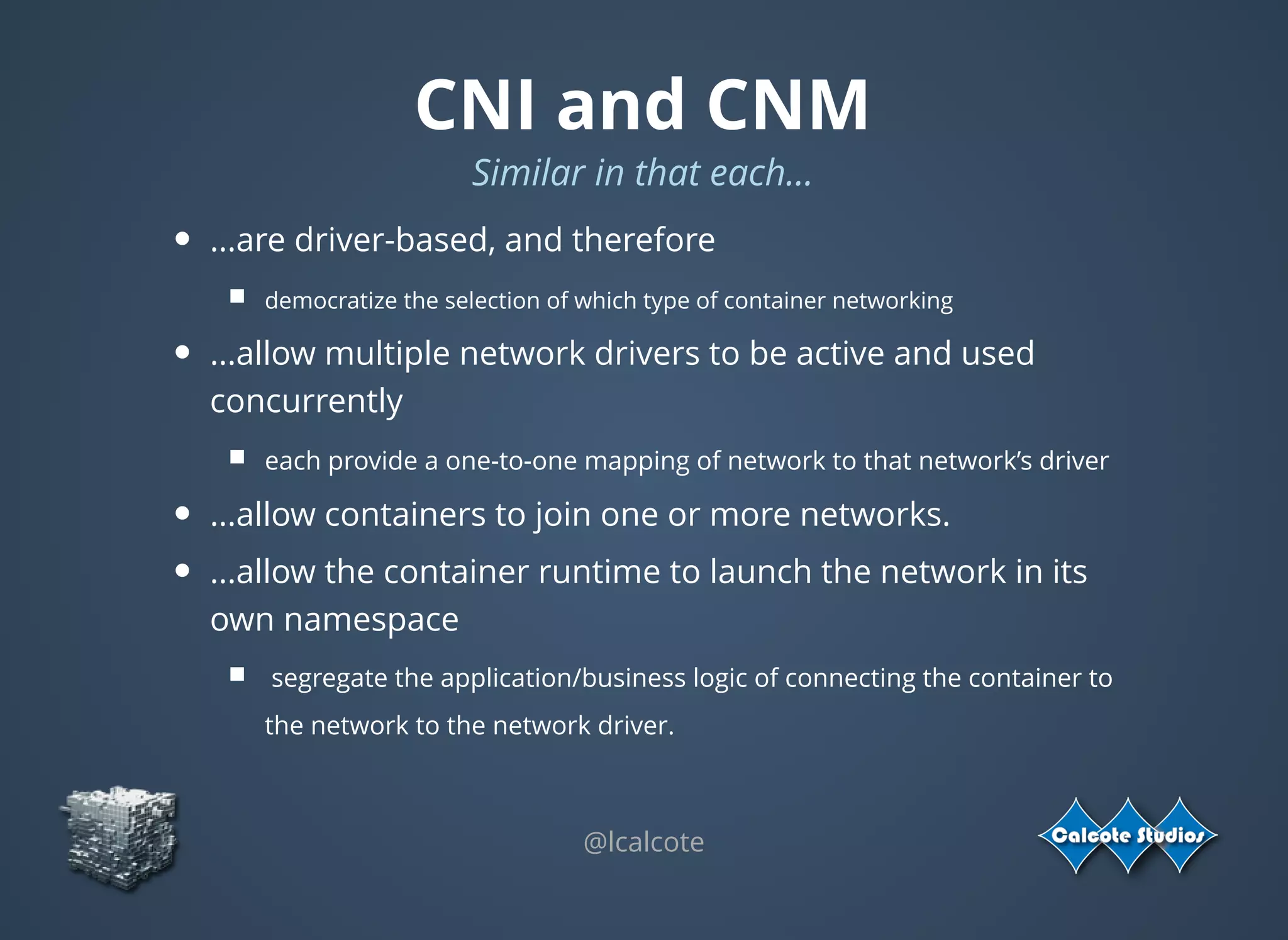 CNI and CNM
Similar in that each...
...are driver-based, and therefore
democratize the selection of which type of container networking 
...allow multiple network drivers to be active and used
concurrently
each provide a one-to-one mapping of network to that network’s driver
...allow containers to join one or more networks.
...allow the container runtime to launch the network in its
own namespace
 segregate the application/business logic of connecting the container to
the network to the network driver.
 
@lcalcote
 