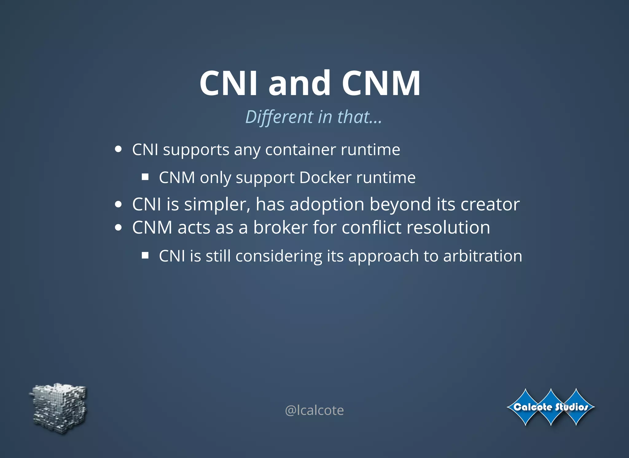 CNI and CNM
Diﬀerent in that...
CNI supports any container runtime
CNM only support Docker runtime
CNI is simpler, has adoption beyond its creator
CNM acts as a broker for conﬂict resolution
CNI is still considering its approach to arbitration
@lcalcote
 