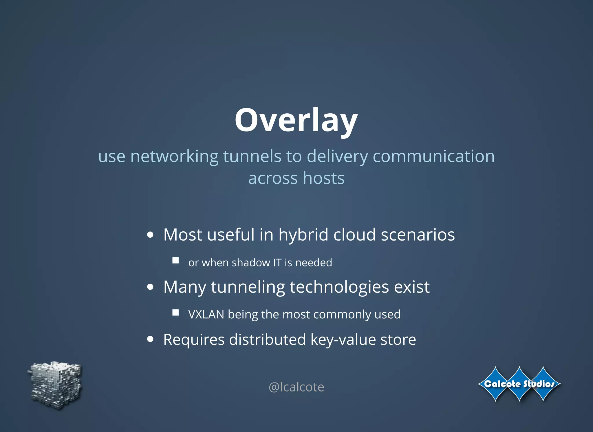 Overlay
use networking tunnels to delivery communication
across hosts
 
Most useful in hybrid cloud scenarios
or when shadow IT is needed
Many tunneling technologies exist
VXLAN being the most commonly used
Requires distributed key-value store
@lcalcote
 