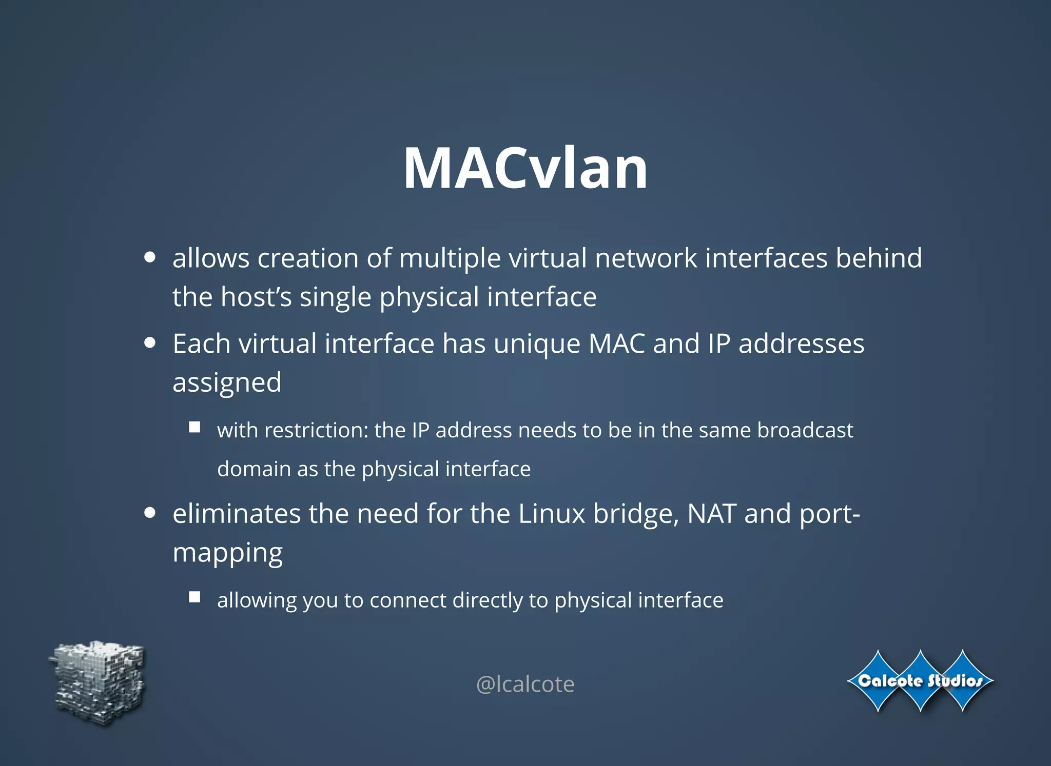 MACvlan
allows creation of multiple virtual network interfaces behind
the host’s single physical interface
Each virtual interface has unique MAC and IP addresses
assigned
with restriction: the IP address needs to be in the same broadcast
domain as the physical interface
eliminates the need for the Linux bridge, NAT and port-
mapping
allowing you to connect directly to physical interface
 
@lcalcote
 