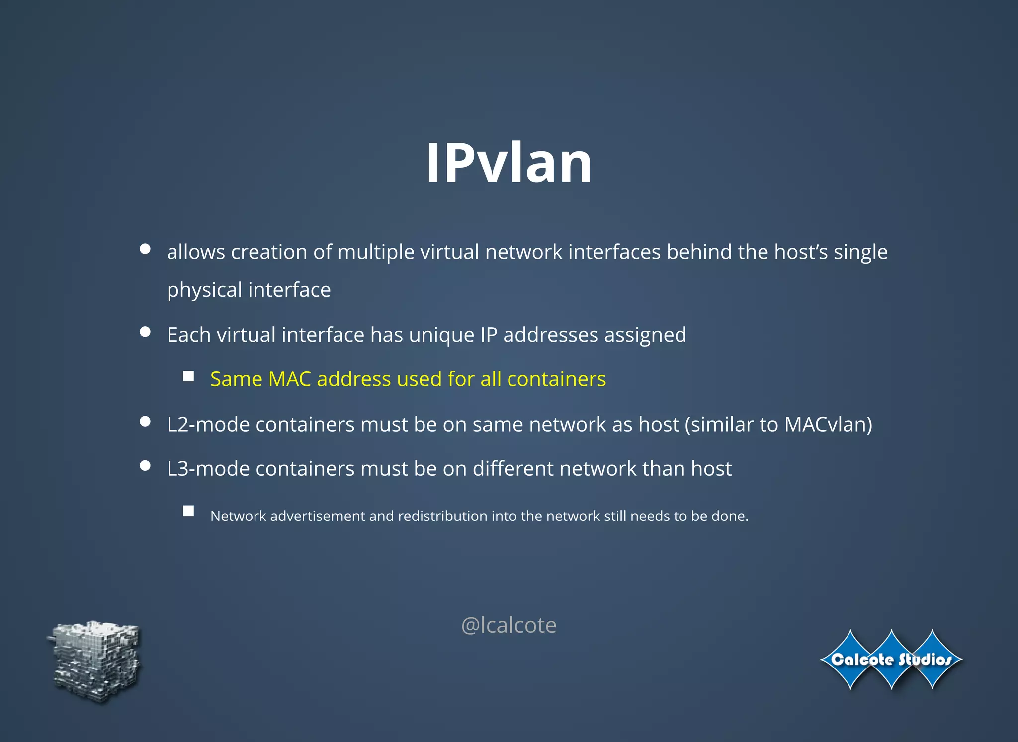 IPvlan
allows creation of multiple virtual network interfaces behind the host’s single
physical interface
Each virtual interface has unique IP addresses assigned
Same MAC address used for all containers
L2-mode containers must be on same network as host (similar to MACvlan)
L3-mode containers must be on diﬀerent network than host
Network advertisement and redistribution into the network still needs to be done.
@lcalcote
 