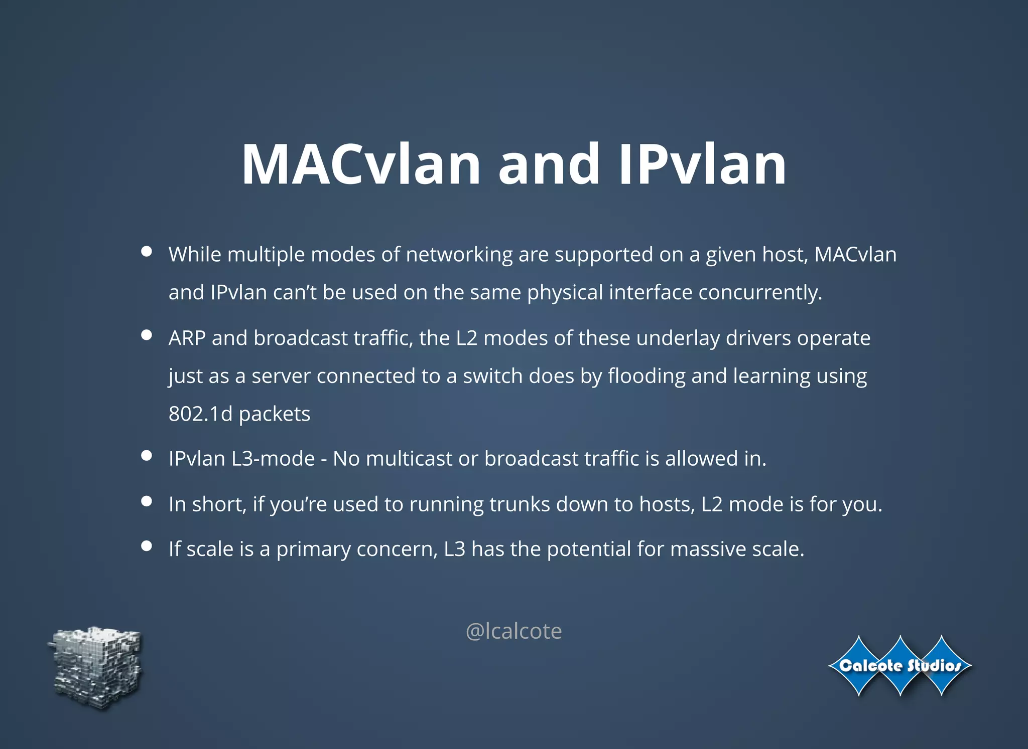 MACvlan and IPvlan
While multiple modes of networking are supported on a given host, MACvlan
and IPvlan can’t be used on the same physical interface concurrently.
ARP and broadcast traﬃc, the L2 modes of these underlay drivers operate
just as a server connected to a switch does by ﬂooding and learning using
802.1d packets
IPvlan L3-mode - No multicast or broadcast traﬃc is allowed in.
In short, if you’re used to running trunks down to hosts, L2 mode is for you.
If scale is a primary concern, L3 has the potential for massive scale.
@lcalcote
 