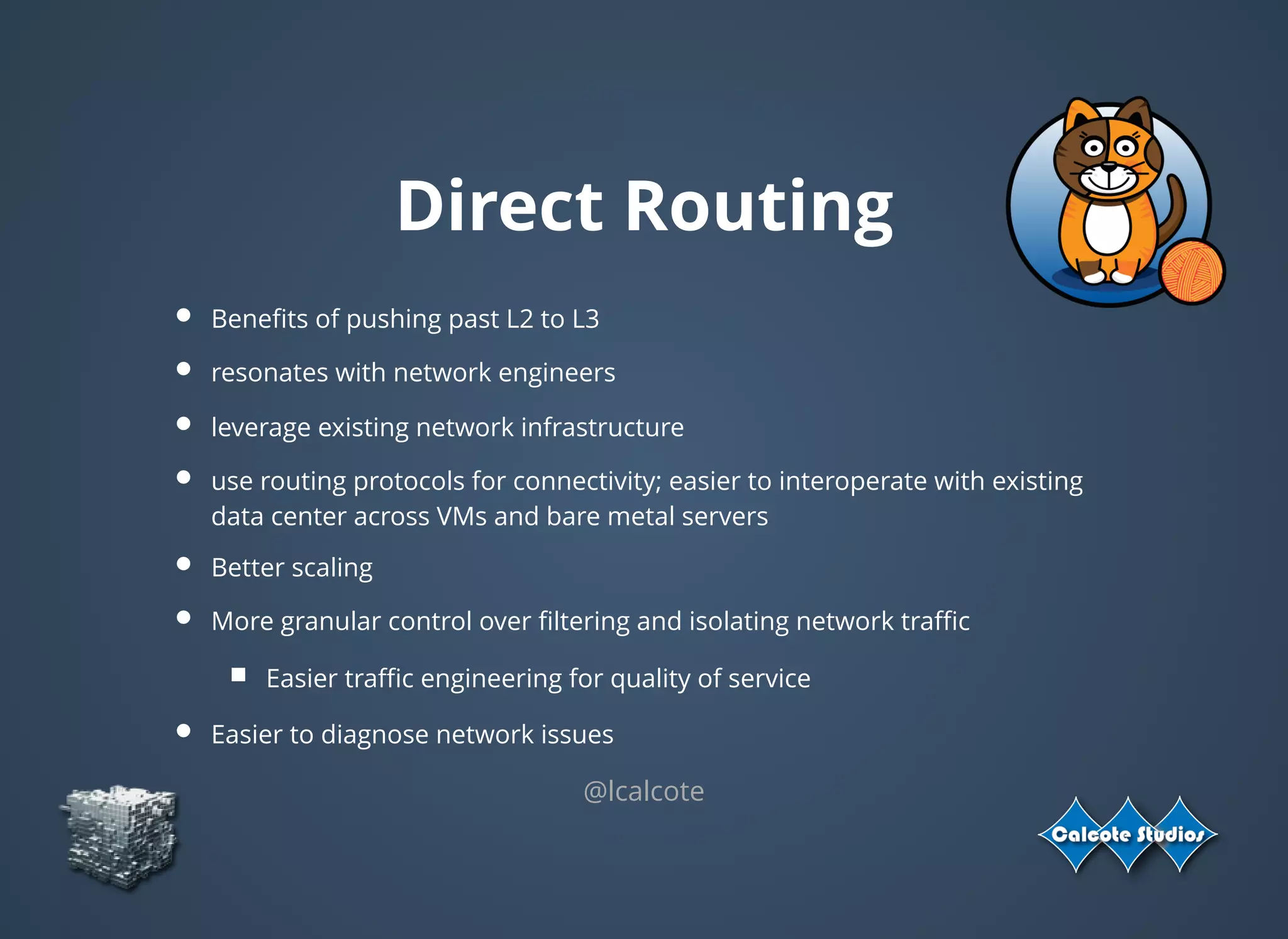 Direct Routing
Beneﬁts of pushing past L2 to L3
resonates with network engineers
leverage existing network infrastructure
use routing protocols for connectivity; easier to interoperate with existing
data center across VMs and bare metal servers
Better scaling
More granular control over ﬁltering and isolating network traﬃc
Easier traﬃc engineering for quality of service
Easier to diagnose network issues
@lcalcote
 