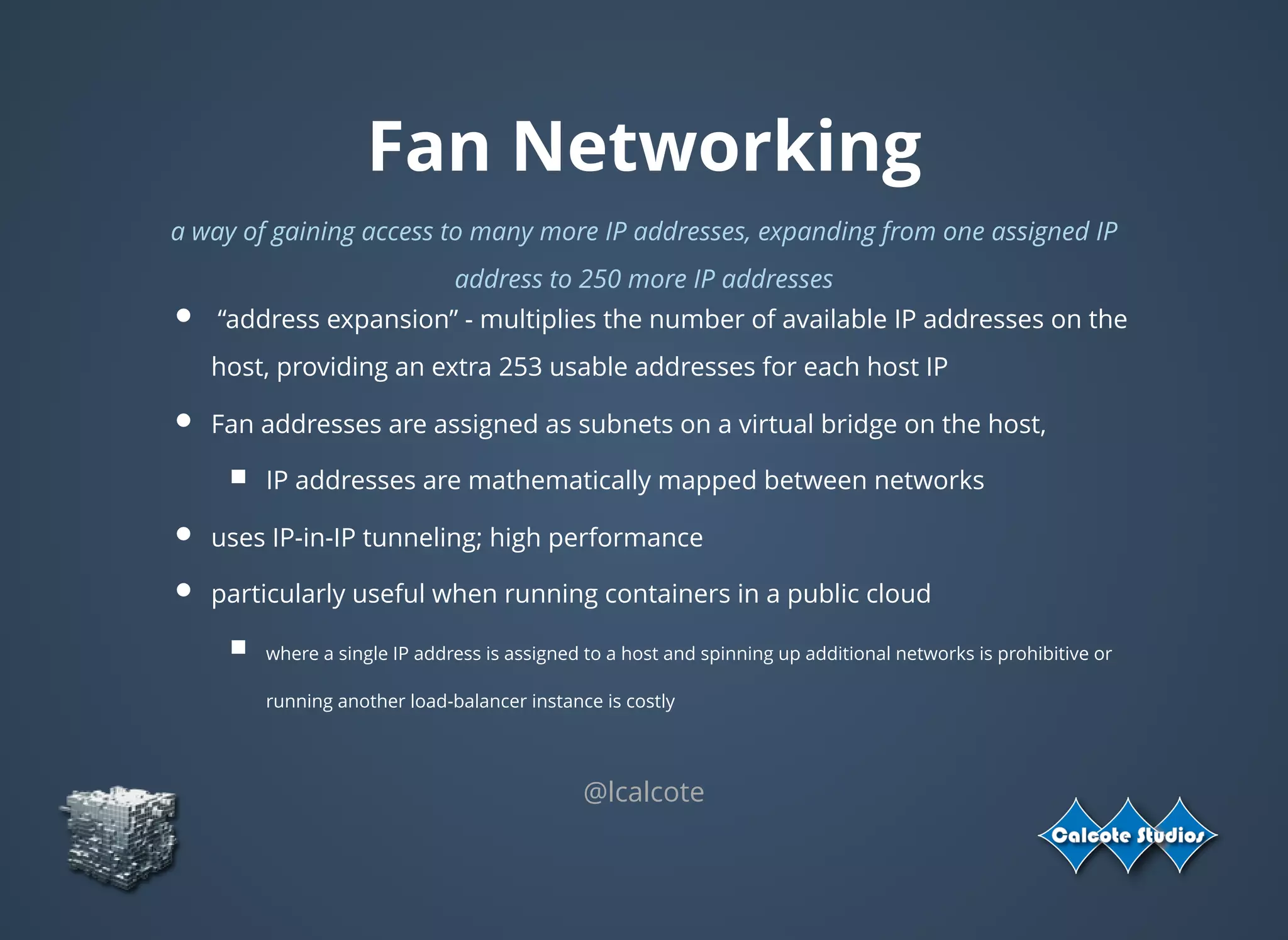 Fan Networking
a way of gaining access to many more IP addresses, expanding from one assigned IP
address to 250 more IP addresses
 “address expansion” - multiplies the number of available IP addresses on the
host, providing an extra 253 usable addresses for each host IP
Fan addresses are assigned as subnets on a virtual bridge on the host,
IP addresses are mathematically mapped between networks
uses IP-in-IP tunneling; high performance
particularly useful when running containers in a public cloud
where a single IP address is assigned to a host and spinning up additional networks is prohibitive or
running another load-balancer instance is costly
@lcalcote
 