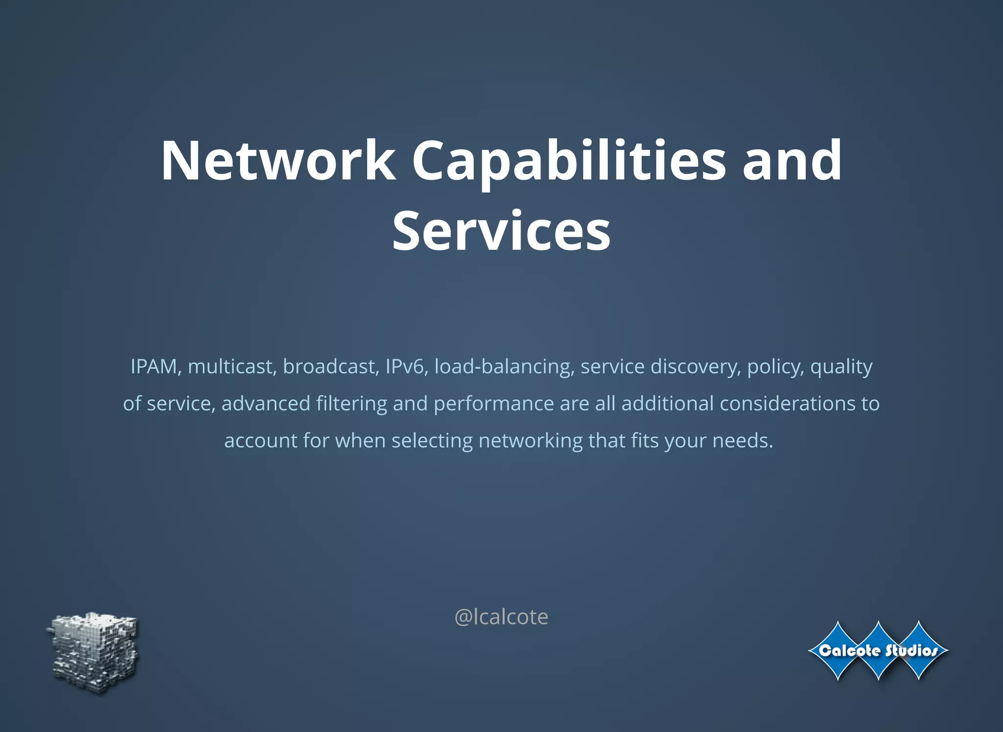 Network Capabilities and
Services
 
IPAM, multicast, broadcast, IPv6, load-balancing, service discovery, policy, quality
of service, advanced ﬁltering and performance are all additional considerations to
account for when selecting networking that ﬁts your needs.
 
@lcalcote
 