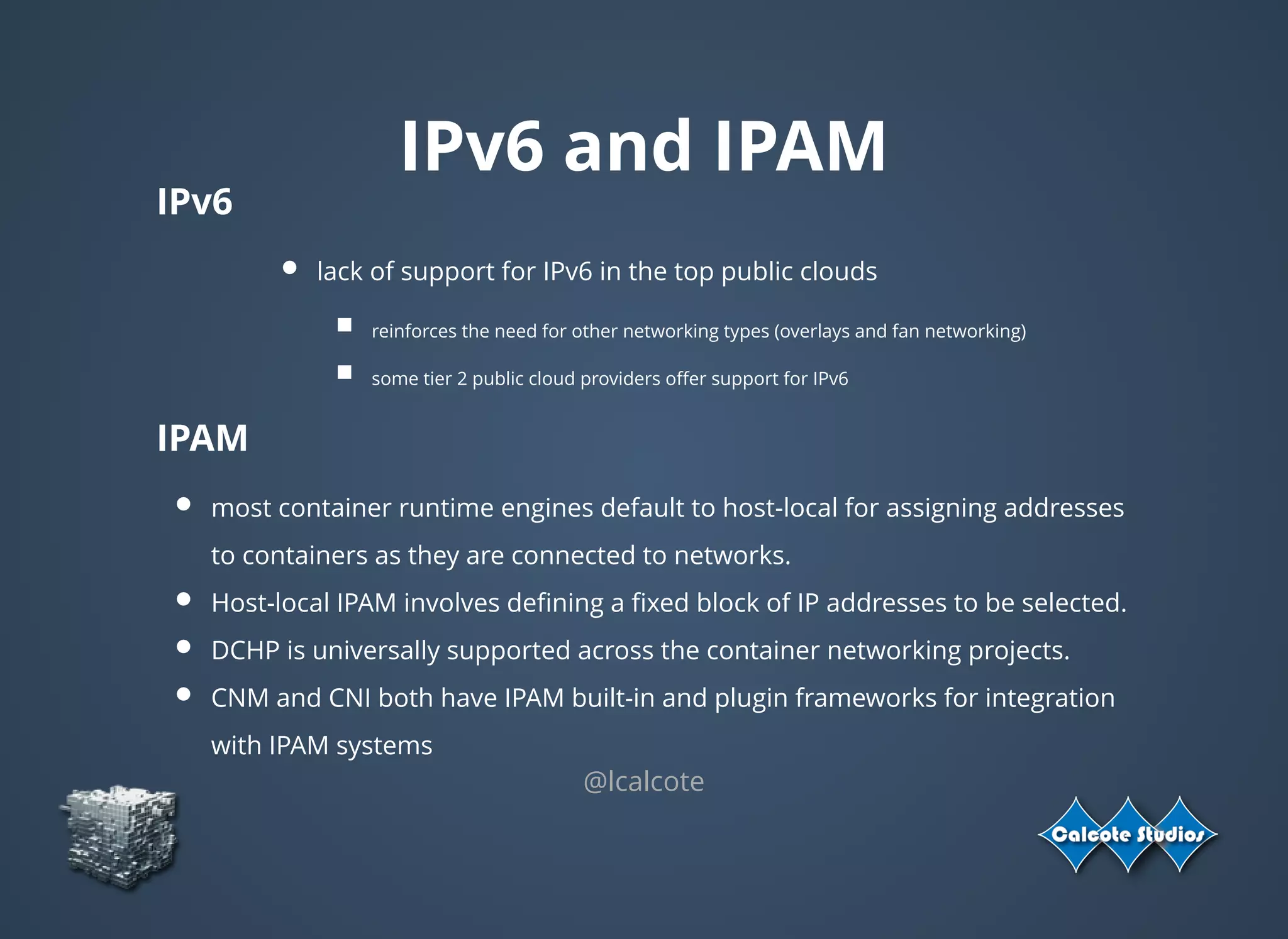 IPv6 and IPAM
IPv6
lack of support for IPv6 in the top public clouds
reinforces the need for other networking types (overlays and fan networking)
some tier 2 public cloud providers oﬀer support for IPv6
IPAM
most container runtime engines default to host-local for assigning addresses
to containers as they are connected to networks.
Host-local IPAM involves deﬁning a ﬁxed block of IP addresses to be selected.
DCHP is universally supported across the container networking projects.
CNM and CNI both have IPAM built-in and plugin frameworks for integration
with IPAM systems
@lcalcote
 