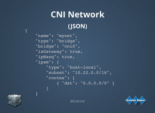 @lcalcote
CNI Network
(JSON)
{
"name": "mynet",
"type": "bridge",
"bridge": "cni0",
"isGateway": true,
"ipMasq": true,
"ipam": {
"type": "host-local",
"subnet": "10.22.0.0/16",
"routes": [
{ "dst": "0.0.0.0/0" }
]
}
 