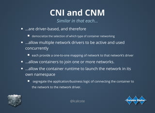 CNI and CNM
Similar in that each...
...are driver-based, and therefore
democratize the selection of which type of container networking 
...allow multiple network drivers to be active and used
concurrently
each provide a one-to-one mapping of network to that network’s driver
...allow containers to join one or more networks.
...allow the container runtime to launch the network in its
own namespace
 segregate the application/business logic of connecting the container to
the network to the network driver.
 
@lcalcote
 