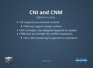 CNI and CNM
Diﬀerent in that...
CNI supports any container runtime
CNM only support Docker runtime
CNI is simpler, has adoption beyond its creator
CNM acts as a broker for conﬂict resolution
CNI is still considering its approach to arbitration
@lcalcote
 