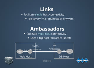 Links
facilitate single host connectivity
"discovery" via /etc/hosts or env vars
@lcalcote
Ambassadors
facilitate multi-host connectivity
uses a tcp port forwarder (socat)
Web Host
MySQL
Ambassador
PHP
DB Host
PHP
Ambassador
MySQL
link link
 