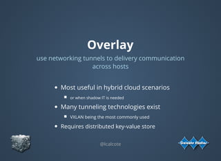 Overlay
use networking tunnels to delivery communication
across hosts
 
Most useful in hybrid cloud scenarios
or when shadow IT is needed
Many tunneling technologies exist
VXLAN being the most commonly used
Requires distributed key-value store
@lcalcote
 