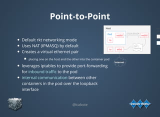 Point-to-Point
Default rkt networking mode
Uses NAT (IPMASQ) by default
Creates a virtual ethernet pair
placing one on the host and the other into the container pod
leverages iptables to provide port-forwarding
for inbound traﬃc to the pod
internal communication between other
containers in the pod over the loopback
interface
@lcalcote
Internet
 