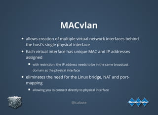 MACvlan
allows creation of multiple virtual network interfaces behind
the host’s single physical interface
Each virtual interface has unique MAC and IP addresses
assigned
with restriction: the IP address needs to be in the same broadcast
domain as the physical interface
eliminates the need for the Linux bridge, NAT and port-
mapping
allowing you to connect directly to physical interface
 
@lcalcote
 