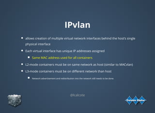IPvlan
allows creation of multiple virtual network interfaces behind the host’s single
physical interface
Each virtual interface has unique IP addresses assigned
Same MAC address used for all containers
L2-mode containers must be on same network as host (similar to MACvlan)
L3-mode containers must be on diﬀerent network than host
Network advertisement and redistribution into the network still needs to be done.
@lcalcote
 