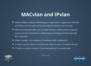 MACvlan and IPvlan
While multiple modes of networking are supported on a given host, MACvlan
and IPvlan can’t be used on the same physical interface concurrently.
ARP and broadcast traﬃc, the L2 modes of these underlay drivers operate
just as a server connected to a switch does by ﬂooding and learning using
802.1d packets
IPvlan L3-mode - No multicast or broadcast traﬃc is allowed in.
In short, if you’re used to running trunks down to hosts, L2 mode is for you.
If scale is a primary concern, L3 has the potential for massive scale.
@lcalcote
 
