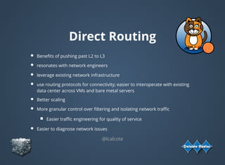 Direct Routing
Beneﬁts of pushing past L2 to L3
resonates with network engineers
leverage existing network infrastructure
use routing protocols for connectivity; easier to interoperate with existing
data center across VMs and bare metal servers
Better scaling
More granular control over ﬁltering and isolating network traﬃc
Easier traﬃc engineering for quality of service
Easier to diagnose network issues
@lcalcote
 