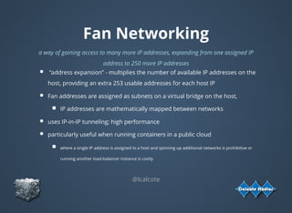 Fan Networking
a way of gaining access to many more IP addresses, expanding from one assigned IP
address to 250 more IP addresses
 “address expansion” - multiplies the number of available IP addresses on the
host, providing an extra 253 usable addresses for each host IP
Fan addresses are assigned as subnets on a virtual bridge on the host,
IP addresses are mathematically mapped between networks
uses IP-in-IP tunneling; high performance
particularly useful when running containers in a public cloud
where a single IP address is assigned to a host and spinning up additional networks is prohibitive or
running another load-balancer instance is costly
@lcalcote
 