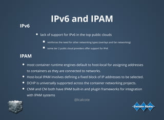 IPv6 and IPAM
IPv6
lack of support for IPv6 in the top public clouds
reinforces the need for other networking types (overlays and fan networking)
some tier 2 public cloud providers oﬀer support for IPv6
IPAM
most container runtime engines default to host-local for assigning addresses
to containers as they are connected to networks.
Host-local IPAM involves deﬁning a ﬁxed block of IP addresses to be selected.
DCHP is universally supported across the container networking projects.
CNM and CNI both have IPAM built-in and plugin frameworks for integration
with IPAM systems
@lcalcote
 