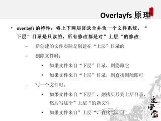 Overlayfs 原理

    overlayfs 的特性：将上下两层目录合并为一个文件系统，“
    下层”目录是只读的，所有修改都是对”上层“的修改
      –   新创建的文件实际是创建在“上层”目录的
      –   删...