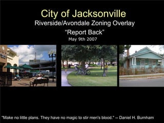City of Jacksonville
                  Riverside/Avondale Zoning Overlay
                            “Report Back”
                                    May 9th 2007




"Make no little plans. They have no magic to stir men's blood." -- Daniel H. Burnham
 