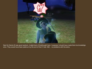 Next for Darwin B was good warlock. A slight lack of forethought here. I suppose I should have made them be knowledge sims. They would have been platinum by the end of this if I had. Still… no problems with the skins. 