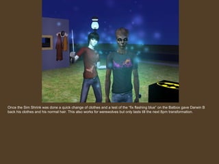Once the Sim Shrink was done a quick change of clothes and a test of the “fix flashing blue” on the Batbox gave Darwin B back his clothes and his normal hair. This also works for werewolves but only lasts till the next 8pm transformation. 
