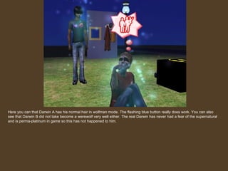 Here you can that Darwin A has his normal hair in wolfman mode. The flashing blue button really does work. You can also see that Darwin B did not take become a werewolf very well either. The real Darwin has never had a fear of the supernatural and is perma-platinum in game so this has not happened to him. 