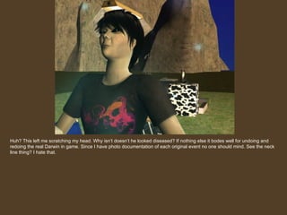 Huh? This left me scratching my head. Why isn’t doesn’t he looked diseased? If nothing else it bodes well for undoing and redoing the real Darwin in game. Since I have photo documentation of each original event no one should mind. See the neck line thing? I hate that. 