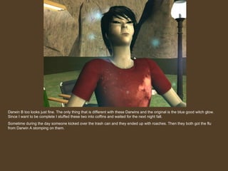 Darwin B too looks just fine. The only thing that is different with these Darwins and the original is the blue good witch glow. Since I want to be complete I stuffed these two into coffins and waited for the next night fall. Sometime during the day someone kicked over the trash can and they ended up with roaches. Then they both got the flu from Darwin A stomping on them. 