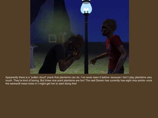 Apparently there is a “pollen cloud” prank that plantsims can do. I’ve never seen it before- because I don’t play plantsims very much. They’re kind of boring. But three nice point plantsims are fun! The real Darwin has currently has eight nice points- once the werewolf mean kicks in I might get him to start doing this! 