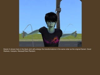 Darwin A shown here in the black shirt will undergo the transformations in the same order as the original Darwin: Good Warlock, Vampire, Werewolf then Plantsim. 