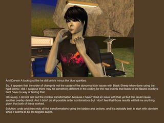 And Darwin A looks just like he did before minus the blue sparkles. So, it appears that the order of change is not the cause of the abnormal skin issues with Black Sheep when done using the hack items I did. I suppose there may be something different in the coding for the real events that leads to the flawed overlays but I have no way of testing that.  Obviously, I did not test out the zombie transformation because I haven’t had an issue with that yet but that could cause another overlay defect. And I didn’t do all possible order combinations but I don’t feel that those results will tell me anything given that both of these worked. Solution: undo and then redo all the transformations using the batbox and potions, and it’s probably best to start with plantsim since it seems to be the biggest culprit. 