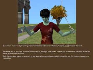 Darwin B in the red shirt will undergo his transformations in this order. Plantsim, Vampire, Good Warlock, Werewolf. Ideally we should also have a control Darwin to whom nothing is done but I’m sure we can all guess what the result of that test would be so let’s just skip that. Both Darwins were placed on an empty lot and given a few necessities to make it through the test. No the jump ropes are not necessities. 