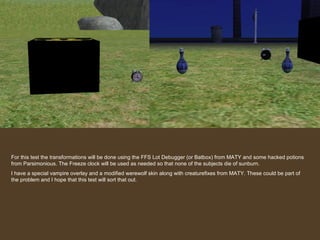 For this test the transformations will be done using the FFS Lot Debugger (or Batbox) from MATY and some hacked potions from Parsimonious. The Freeze clock will be used as needed so that none of the subjects die of sunburn. I have a special vampire overlay and a modified werewolf skin along with creaturefixes from MATY. These could be part of the problem and I hope that this test will sort that out. 