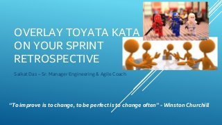 OVERLAY TOYATA KATA
ON YOUR SPRINT
RETROSPECTIVE
Saikat Das – Sr. Manager Engineering & Agile Coach
“To improve is to change, to be perfect is to change often” - Winston Churchill
 