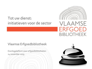 Tot uw dienst:
initiatieven voor de sector
Vlaamse Erfgoedbibliotheek
Overlegplatform voor erfgoedbibliotheken
24 november 2015
 