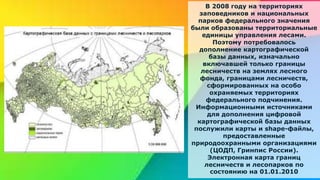 В 2008 году на территориях
заповедников и национальных
парков федерального значения
были образованы территориальные
единицы управления лесами.
Поэтому потребовалось
дополнение картографической
базы данных, изначально
включавшей только границы
лесничеств на землях лесного
фонда, границами лесничеств,
сформированных на особо
охраняемых территориях
федерального подчинения.
Информационными источниками
для дополнения цифровой
картографической базы данных
послужили карты и shape-файлы,
предоставленные
природоохранными организациями
(ЦОДП, Гринпис России).
Электронная карта границ
лесничеств и лесопарков по
состоянию на 01.01.2010
 