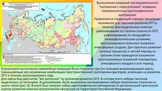 Выполнение операций последовательного
"наложения с пересечением" исходных
покомпонентных картографических
материалов.
Применяется следующий порядок процедуры
наложения для прогноза развития ОГП в
течение трех выделенных сезонов:
районирование по степени опасности ОГП;
районирование по ландшафтно-
геоморфологическим условиям;
прогнозируемые сезонные аномалии
атмосферных осадков. Для прогноза развития
селевых процессов в летний период на
третьем этапе проводится наложение
прогнозируемых аномалий температуры
атмосферного воздуха в этот период.
В результате выполнения оверлейных операций были получены три (по сезонам) результирующие карты,
показывающие все возможные комбинации пространственной группировки факторов, влияющих на развитие
ОГП в течение анализируемого года.
Для карты был рассчитан "вес регионов" по условиям развития ОГП. В составе всего набора таксонов
выделилось 22 категории. В дальнейшем, было выполнено ранжирование набора полученных таксонов на
шесть типов (рис. 6). В итоге был получен набор картографических материалов по региональной прогнозной
оценке развития опасных геологических процессов на территории Российской Федерации.
 