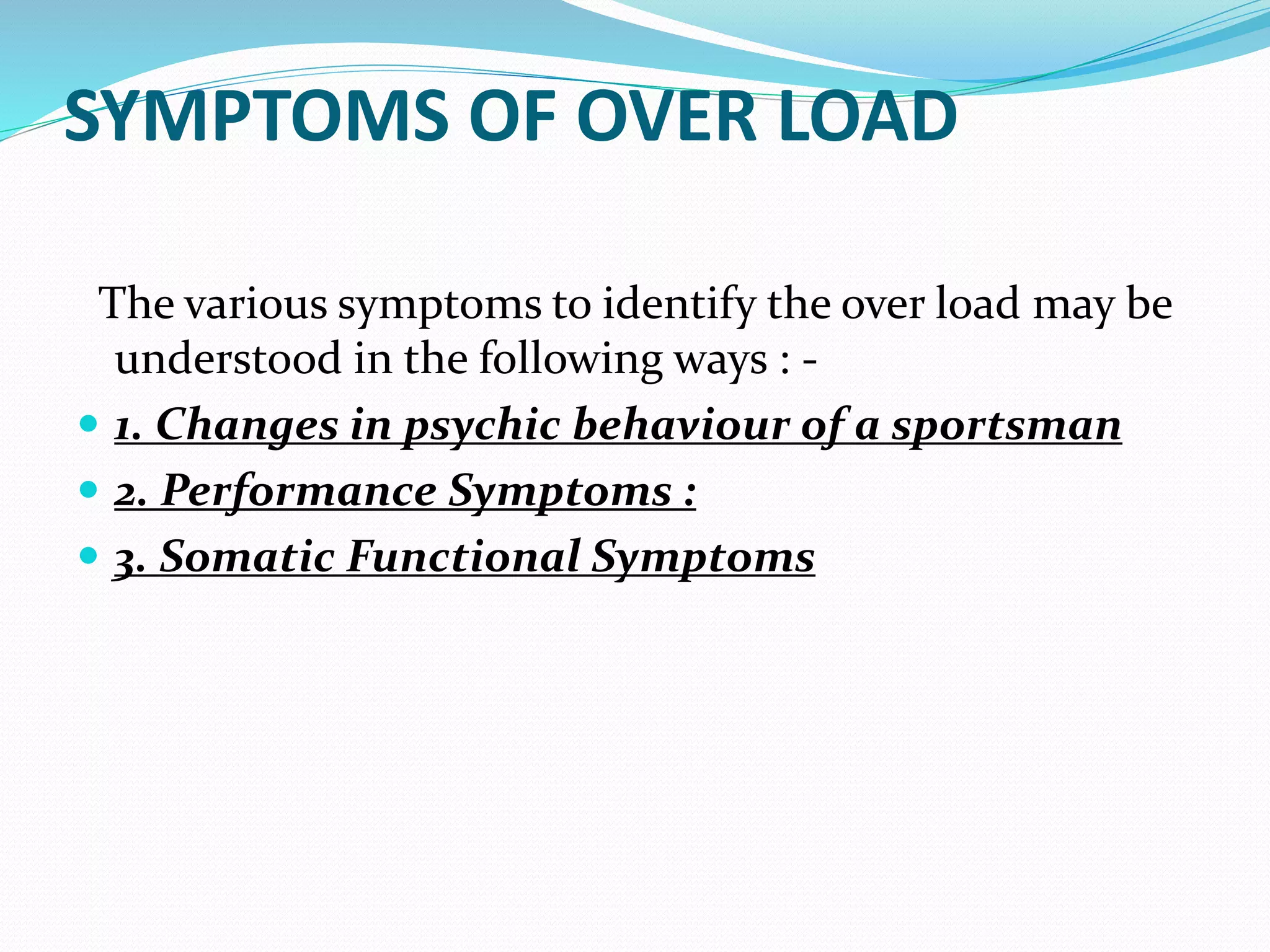SYMPTOMS OF OVER LOAD
The various symptoms to identify the over load may be
understood in the following ways : -
 1. Changes in psychic behaviour of a sportsman
 2. Performance Symptoms :
 3. Somatic Functional Symptoms
 