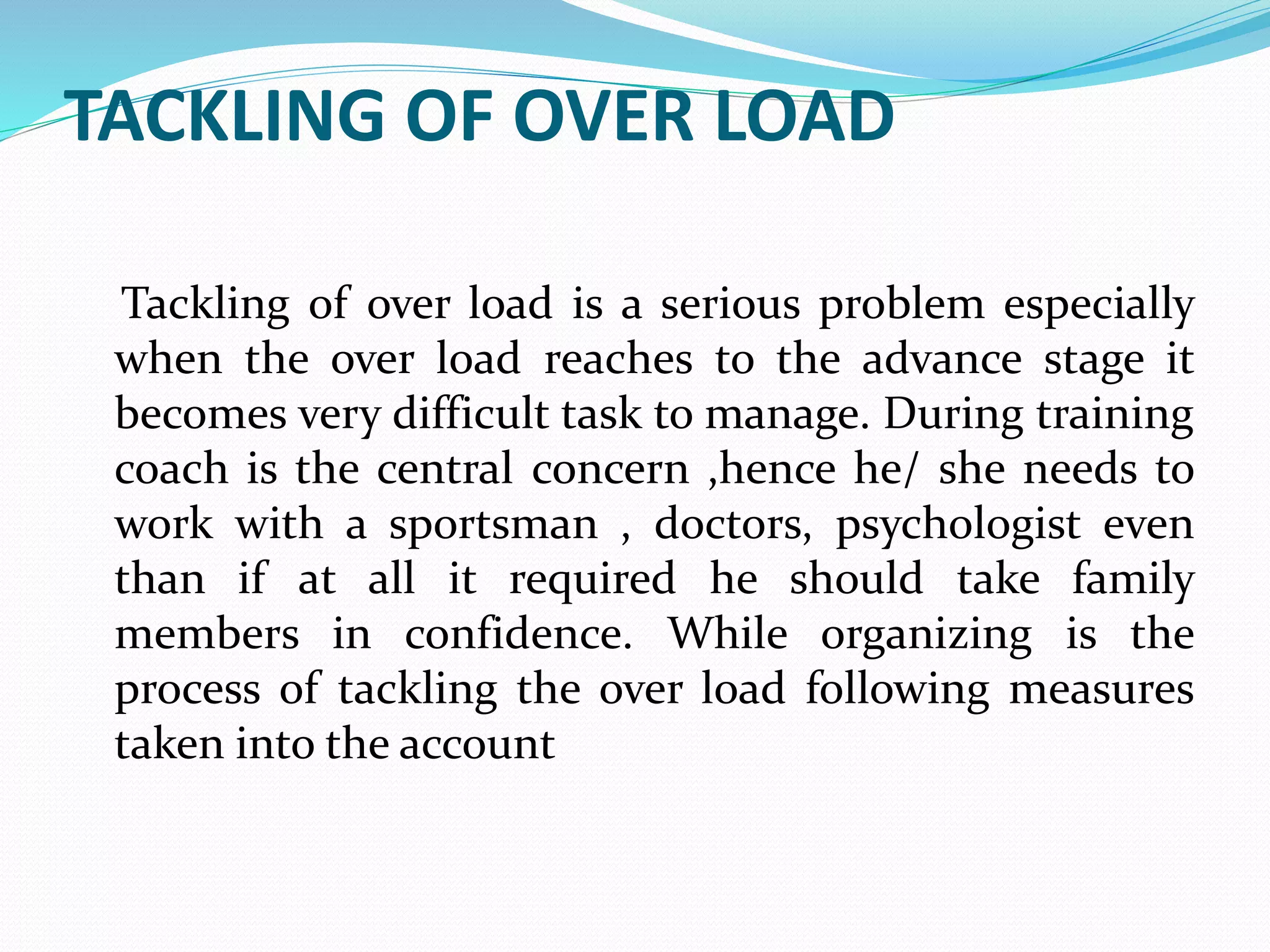 TACKLING OF OVER LOAD
Tackling of over load is a serious problem especially
when the over load reaches to the advance stage it
becomes very difficult task to manage. During training
coach is the central concern ,hence he/ she needs to
work with a sportsman , doctors, psychologist even
than if at all it required he should take family
members in confidence. While organizing is the
process of tackling the over load following measures
taken into the account
 